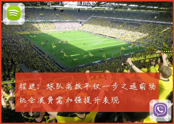 程进：球队离扳平仅一步之遥前场机会浪费需加强提升表现
