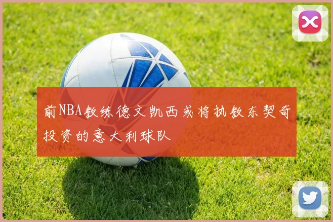 前NBA教练德文凯西或将执教东契奇投资的意大利球队