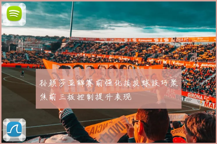 孙颖莎亚锦赛前强化接发球技巧聚焦前三板控制提升表现