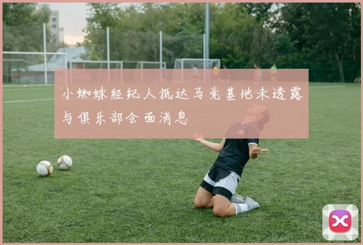 小蜘蛛经纪人抵达马竞基地未透露与俱乐部会面消息